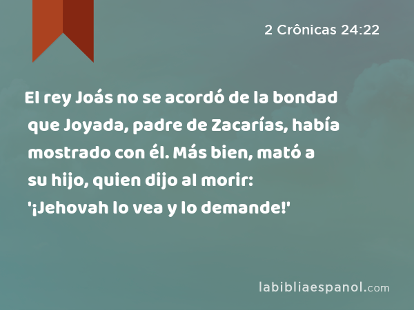 El rey Joás no se acordó de la bondad que Joyada, padre de Zacarías, había mostrado con él. Más bien, mató a su hijo, quien dijo al morir: '¡Jehovah lo vea y lo demande!' - 2 Crônicas 24:22