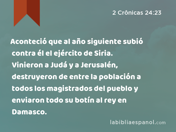 Aconteció que al año siguiente subió contra él el ejército de Siria. Vinieron a Judá y a Jerusalén, destruyeron de entre la población a todos los magistrados del pueblo y enviaron todo su botín al rey en Damasco. - 2 Crônicas 24:23