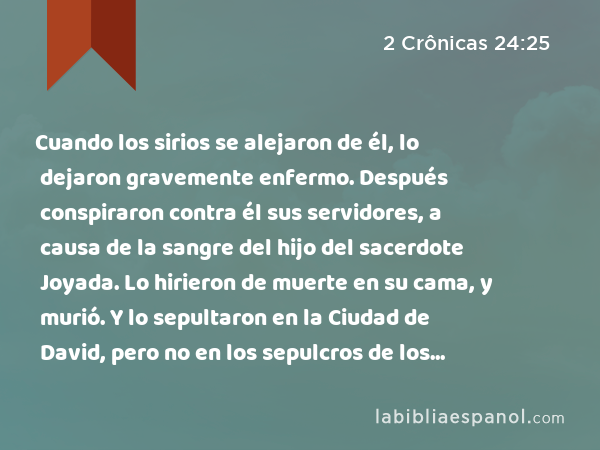 Cuando los sirios se alejaron de él, lo dejaron gravemente enfermo. Después conspiraron contra él sus servidores, a causa de la sangre del hijo del sacerdote Joyada. Lo hirieron de muerte en su cama, y murió. Y lo sepultaron en la Ciudad de David, pero no en los sepulcros de los reyes. - 2 Crônicas 24:25