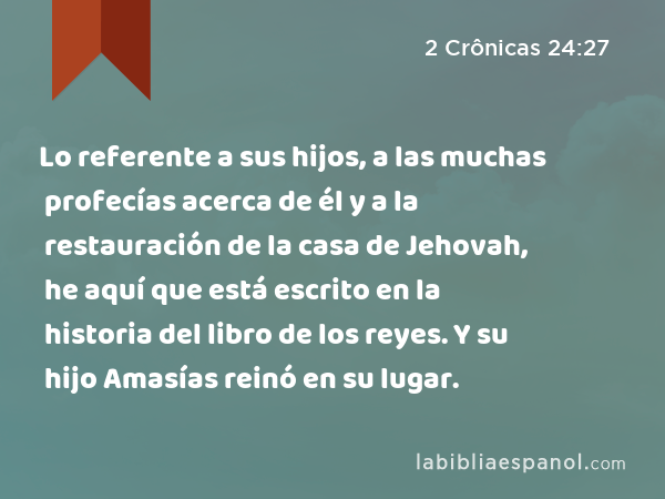 Lo referente a sus hijos, a las muchas profecías acerca de él y a la restauración de la casa de Jehovah, he aquí que está escrito en la historia del libro de los reyes. Y su hijo Amasías reinó en su lugar. - 2 Crônicas 24:27