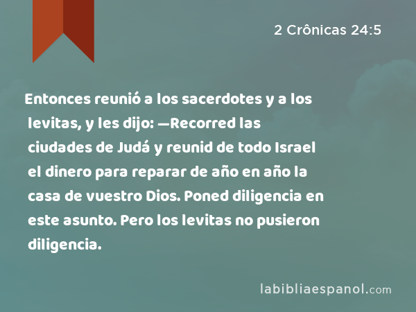 Entonces reunió a los sacerdotes y a los levitas, y les dijo: —Recorred las ciudades de Judá y reunid de todo Israel el dinero para reparar de año en año la casa de vuestro Dios. Poned diligencia en este asunto. Pero los levitas no pusieron diligencia. - 2 Crônicas 24:5