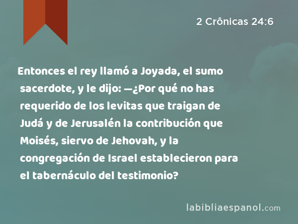 Entonces el rey llamó a Joyada, el sumo sacerdote, y le dijo: —¿Por qué no has requerido de los levitas que traigan de Judá y de Jerusalén la contribución que Moisés, siervo de Jehovah, y la congregación de Israel establecieron para el tabernáculo del testimonio? - 2 Crônicas 24:6