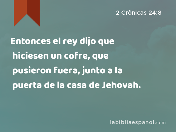 Entonces el rey dijo que hiciesen un cofre, que pusieron fuera, junto a la puerta de la casa de Jehovah. - 2 Crônicas 24:8
