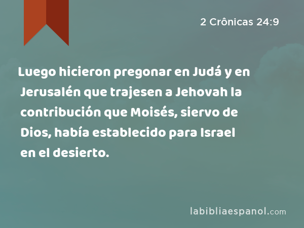 Luego hicieron pregonar en Judá y en Jerusalén que trajesen a Jehovah la contribución que Moisés, siervo de Dios, había establecido para Israel en el desierto. - 2 Crônicas 24:9