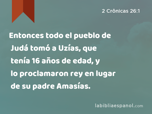 Entonces todo el pueblo de Judá tomó a Uzías, que tenía 16 años de edad, y lo proclamaron rey en lugar de su padre Amasías. - 2 Crônicas 26:1