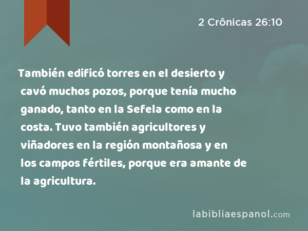 También edificó torres en el desierto y cavó muchos pozos, porque tenía mucho ganado, tanto en la Sefela como en la costa. Tuvo también agricultores y viñadores en la región montañosa y en los campos fértiles, porque era amante de la agricultura. - 2 Crônicas 26:10