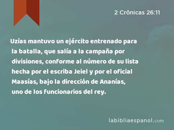 Uzías mantuvo un ejército entrenado para la batalla, que salía a la campaña por divisiones, conforme al número de su lista hecha por el escriba Jeiel y por el oficial Maasías, bajo la dirección de Ananías, uno de los funcionarios del rey. - 2 Crônicas 26:11