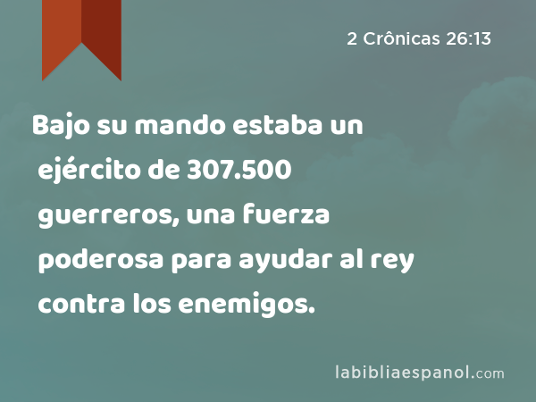 Bajo su mando estaba un ejército de 307.500 guerreros, una fuerza poderosa para ayudar al rey contra los enemigos. - 2 Crônicas 26:13