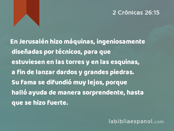 En Jerusalén hizo máquinas, ingeniosamente diseñadas por técnicos, para que estuviesen en las torres y en las esquinas, a fin de lanzar dardos y grandes piedras. Su fama se difundió muy lejos, porque halló ayuda de manera sorprendente, hasta que se hizo fuerte. - 2 Crônicas 26:15