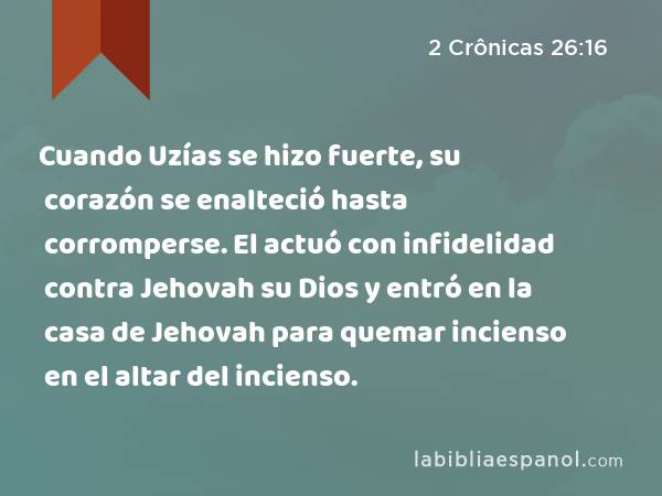 Cuando Uzías se hizo fuerte, su corazón se enalteció hasta corromperse. El actuó con infidelidad contra Jehovah su Dios y entró en la casa de Jehovah para quemar incienso en el altar del incienso. - 2 Crônicas 26:16