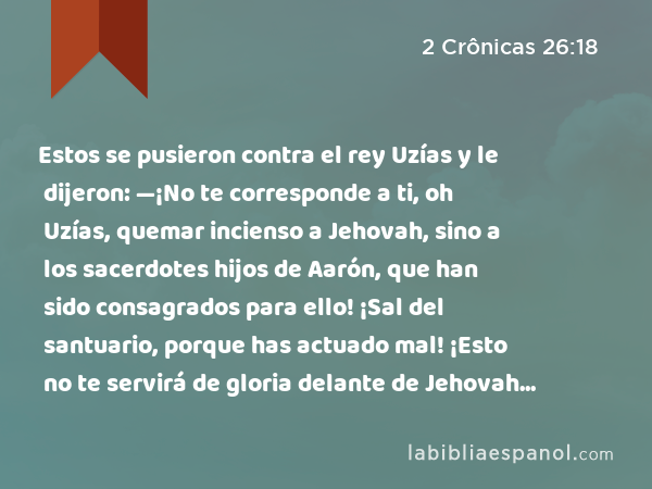 Estos se pusieron contra el rey Uzías y le dijeron: —¡No te corresponde a ti, oh Uzías, quemar incienso a Jehovah, sino a los sacerdotes hijos de Aarón, que han sido consagrados para ello! ¡Sal del santuario, porque has actuado mal! ¡Esto no te servirá de gloria delante de Jehovah Dios! - 2 Crônicas 26:18