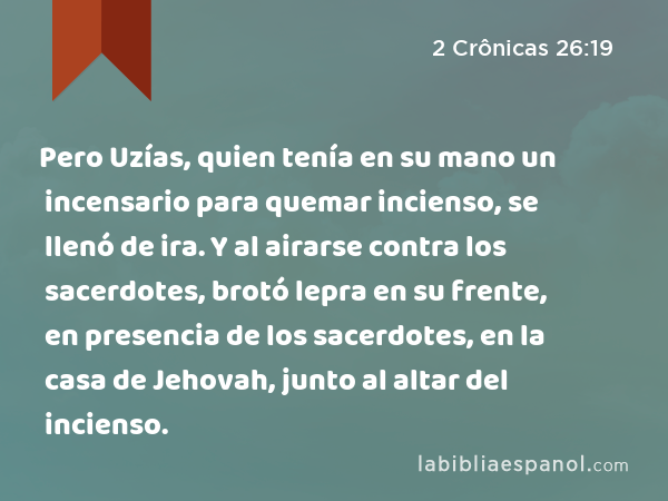 Pero Uzías, quien tenía en su mano un incensario para quemar incienso, se llenó de ira. Y al airarse contra los sacerdotes, brotó lepra en su frente, en presencia de los sacerdotes, en la casa de Jehovah, junto al altar del incienso. - 2 Crônicas 26:19