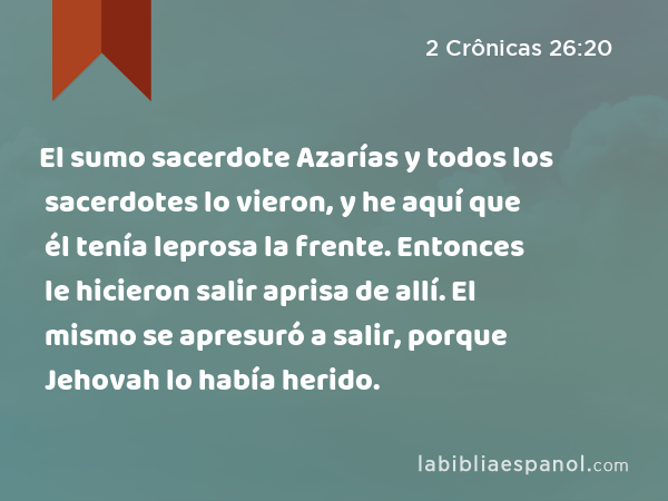 El sumo sacerdote Azarías y todos los sacerdotes lo vieron, y he aquí que él tenía leprosa la frente. Entonces le hicieron salir aprisa de allí. El mismo se apresuró a salir, porque Jehovah lo había herido. - 2 Crônicas 26:20