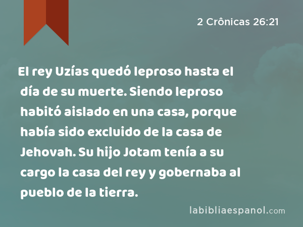 El rey Uzías quedó leproso hasta el día de su muerte. Siendo leproso habitó aislado en una casa, porque había sido excluido de la casa de Jehovah. Su hijo Jotam tenía a su cargo la casa del rey y gobernaba al pueblo de la tierra. - 2 Crônicas 26:21