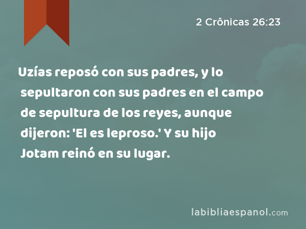 Uzías reposó con sus padres, y lo sepultaron con sus padres en el campo de sepultura de los reyes, aunque dijeron: 'El es leproso.' Y su hijo Jotam reinó en su lugar. - 2 Crônicas 26:23