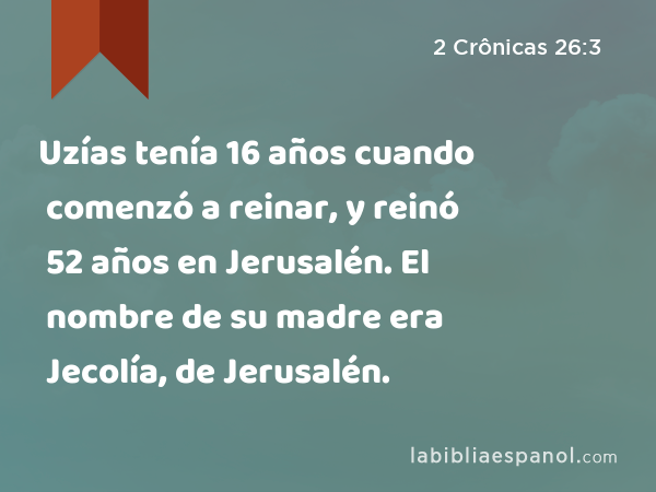 Uzías tenía 16 años cuando comenzó a reinar, y reinó 52 años en Jerusalén. El nombre de su madre era Jecolía, de Jerusalén. - 2 Crônicas 26:3