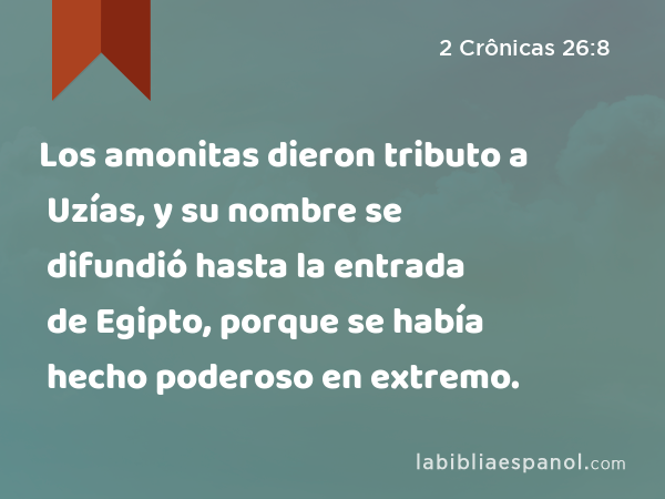 Los amonitas dieron tributo a Uzías, y su nombre se difundió hasta la entrada de Egipto, porque se había hecho poderoso en extremo. - 2 Crônicas 26:8