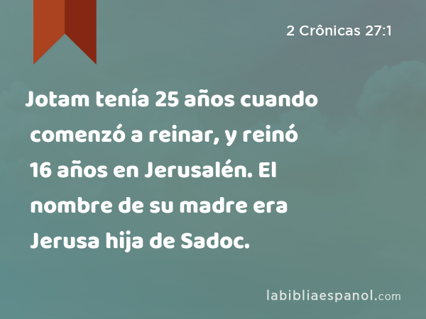 Jotam tenía 25 años cuando comenzó a reinar, y reinó 16 años en Jerusalén. El nombre de su madre era Jerusa hija de Sadoc. - 2 Crônicas 27:1