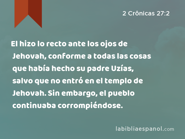 El hizo lo recto ante los ojos de Jehovah, conforme a todas las cosas que había hecho su padre Uzías, salvo que no entró en el templo de Jehovah. Sin embargo, el pueblo continuaba corrompiéndose. - 2 Crônicas 27:2