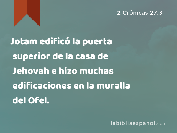 Jotam edificó la puerta superior de la casa de Jehovah e hizo muchas edificaciones en la muralla del Ofel. - 2 Crônicas 27:3