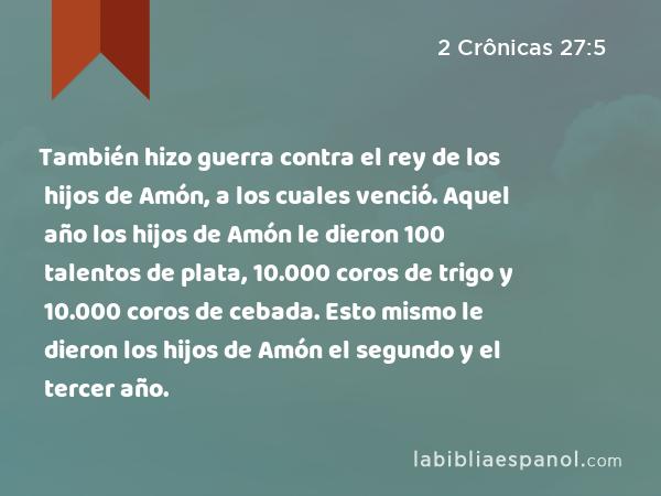 También hizo guerra contra el rey de los hijos de Amón, a los cuales venció. Aquel año los hijos de Amón le dieron 100 talentos de plata, 10.000 coros de trigo y 10.000 coros de cebada. Esto mismo le dieron los hijos de Amón el segundo y el tercer año. - 2 Crônicas 27:5