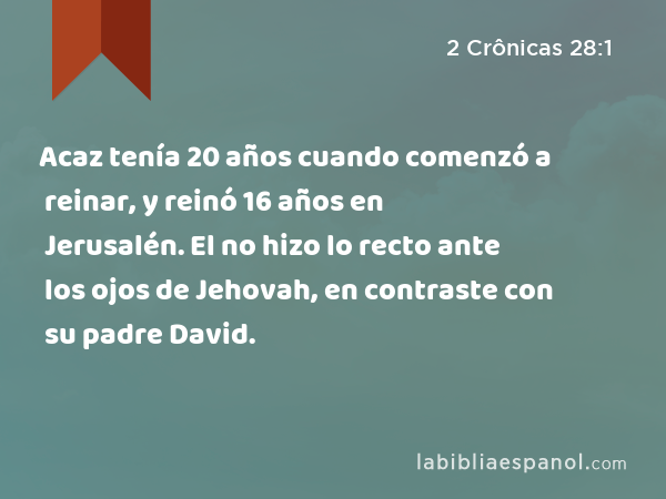 Acaz tenía 20 años cuando comenzó a reinar, y reinó 16 años en Jerusalén. El no hizo lo recto ante los ojos de Jehovah, en contraste con su padre David. - 2 Crônicas 28:1