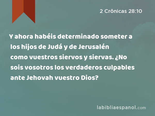 Y ahora habéis determinado someter a los hijos de Judá y de Jerusalén como vuestros siervos y siervas. ¿No sois vosotros los verdaderos culpables ante Jehovah vuestro Dios? - 2 Crônicas 28:10