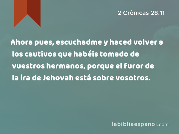 Ahora pues, escuchadme y haced volver a los cautivos que habéis tomado de vuestros hermanos, porque el furor de la ira de Jehovah está sobre vosotros. - 2 Crônicas 28:11