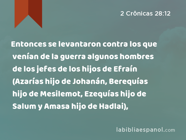 Entonces se levantaron contra los que venían de la guerra algunos hombres de los jefes de los hijos de Efraín (Azarías hijo de Johanán, Berequías hijo de Mesilemot, Ezequías hijo de Salum y Amasa hijo de Hadlai), - 2 Crônicas 28:12