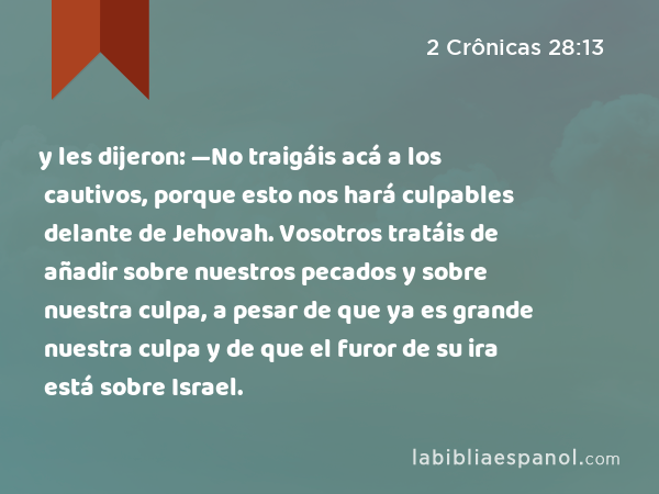 y les dijeron: —No traigáis acá a los cautivos, porque esto nos hará culpables delante de Jehovah. Vosotros tratáis de añadir sobre nuestros pecados y sobre nuestra culpa, a pesar de que ya es grande nuestra culpa y de que el furor de su ira está sobre Israel. - 2 Crônicas 28:13