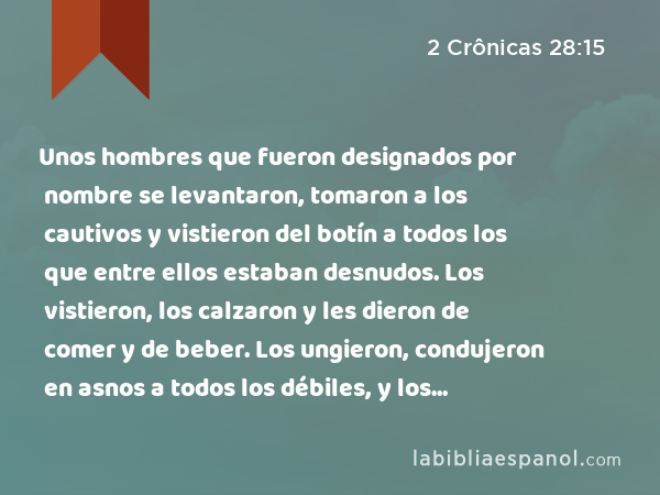 Unos hombres que fueron designados por nombre se levantaron, tomaron a los cautivos y vistieron del botín a todos los que entre ellos estaban desnudos. Los vistieron, los calzaron y les dieron de comer y de beber. Los ungieron, condujeron en asnos a todos los débiles, y los llevaron hasta Jericó, la ciudad de las palmeras, junto a sus hermanos. Después regresaron a Samaria. - 2 Crônicas 28:15