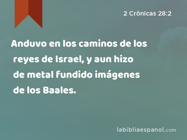 Anduvo en los caminos de los reyes de Israel, y aun hizo de metal fundido imágenes de los Baales. - 2 Crônicas 28:2