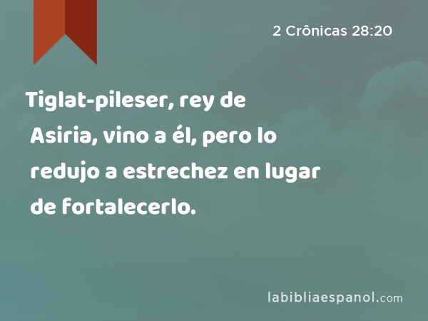 Tiglat-pileser, rey de Asiria, vino a él, pero lo redujo a estrechez en lugar de fortalecerlo. - 2 Crônicas 28:20