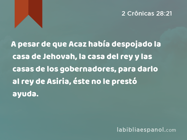 A pesar de que Acaz había despojado la casa de Jehovah, la casa del rey y las casas de los gobernadores, para darlo al rey de Asiria, éste no le prestó ayuda. - 2 Crônicas 28:21