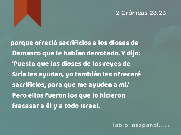 porque ofreció sacrificios a los dioses de Damasco que le habían derrotado. Y dijo: 'Puesto que los dioses de los reyes de Siria les ayudan, yo también les ofreceré sacrificios, para que me ayuden a mí.' Pero ellos fueron los que lo hicieron fracasar a él y a todo Israel. - 2 Crônicas 28:23