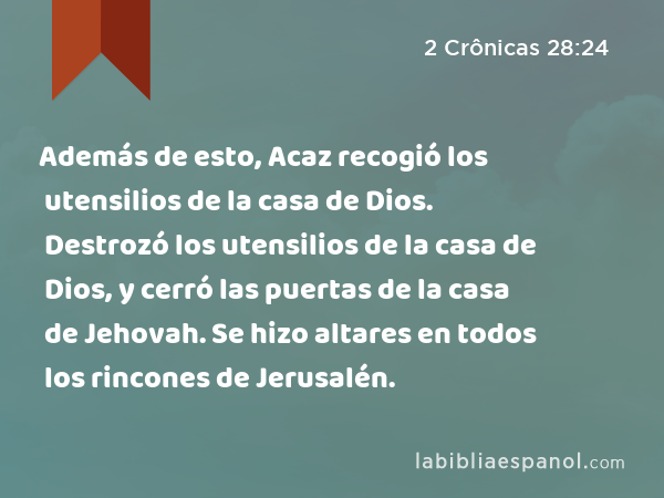 Además de esto, Acaz recogió los utensilios de la casa de Dios. Destrozó los utensilios de la casa de Dios, y cerró las puertas de la casa de Jehovah. Se hizo altares en todos los rincones de Jerusalén. - 2 Crônicas 28:24