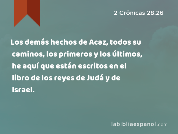 Los demás hechos de Acaz, todos su caminos, los primeros y los últimos, he aquí que están escritos en el libro de los reyes de Judá y de Israel. - 2 Crônicas 28:26