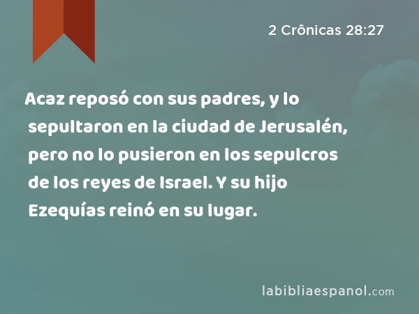 Acaz reposó con sus padres, y lo sepultaron en la ciudad de Jerusalén, pero no lo pusieron en los sepulcros de los reyes de Israel. Y su hijo Ezequías reinó en su lugar. - 2 Crônicas 28:27