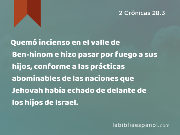 Quemó incienso en el valle de Ben-hinom e hizo pasar por fuego a sus hijos, conforme a las prácticas abominables de las naciones que Jehovah había echado de delante de los hijos de Israel. - 2 Crônicas 28:3