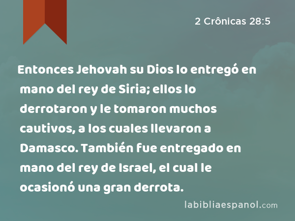 Entonces Jehovah su Dios lo entregó en mano del rey de Siria; ellos lo derrotaron y le tomaron muchos cautivos, a los cuales llevaron a Damasco. También fue entregado en mano del rey de Israel, el cual le ocasionó una gran derrota. - 2 Crônicas 28:5