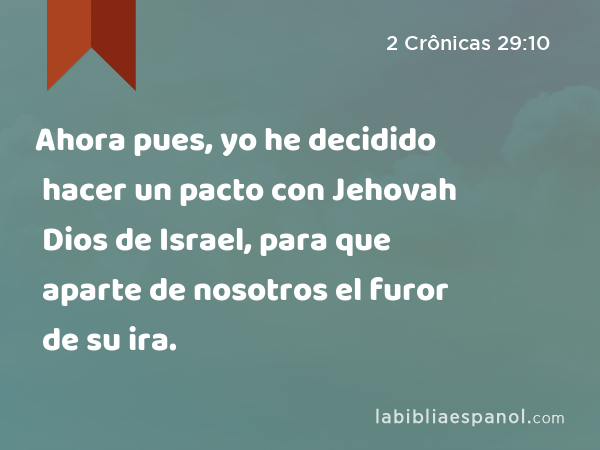 Ahora pues, yo he decidido hacer un pacto con Jehovah Dios de Israel, para que aparte de nosotros el furor de su ira. - 2 Crônicas 29:10