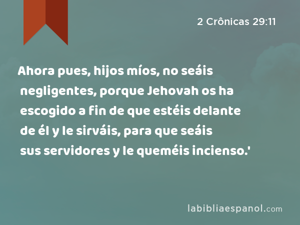 Ahora pues, hijos míos, no seáis negligentes, porque Jehovah os ha escogido a fin de que estéis delante de él y le sirváis, para que seáis sus servidores y le queméis incienso.' - 2 Crônicas 29:11