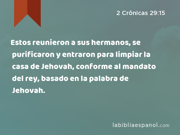 Estos reunieron a sus hermanos, se purificaron y entraron para limpiar la casa de Jehovah, conforme al mandato del rey, basado en la palabra de Jehovah. - 2 Crônicas 29:15