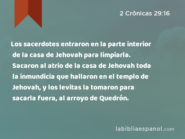 Los sacerdotes entraron en la parte interior de la casa de Jehovah para limpiarla. Sacaron al atrio de la casa de Jehovah toda la inmundicia que hallaron en el templo de Jehovah, y los levitas la tomaron para sacarla fuera, al arroyo de Quedrón. - 2 Crônicas 29:16