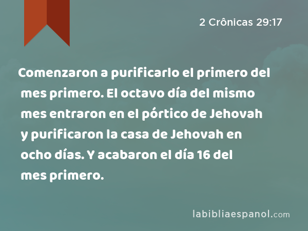 Comenzaron a purificarlo el primero del mes primero. El octavo día del mismo mes entraron en el pórtico de Jehovah y purificaron la casa de Jehovah en ocho días. Y acabaron el día 16 del mes primero. - 2 Crônicas 29:17