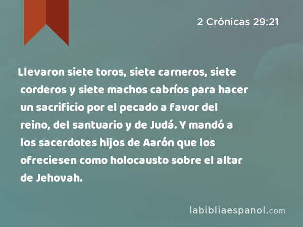 Llevaron siete toros, siete carneros, siete corderos y siete machos cabríos para hacer un sacrificio por el pecado a favor del reino, del santuario y de Judá. Y mandó a los sacerdotes hijos de Aarón que los ofreciesen como holocausto sobre el altar de Jehovah. - 2 Crônicas 29:21