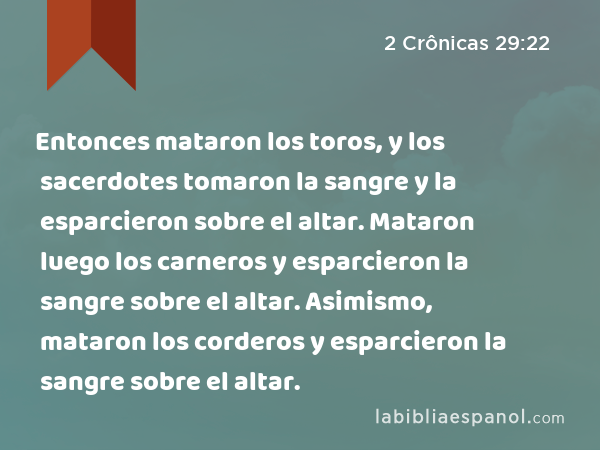 Entonces mataron los toros, y los sacerdotes tomaron la sangre y la esparcieron sobre el altar. Mataron luego los carneros y esparcieron la sangre sobre el altar. Asimismo, mataron los corderos y esparcieron la sangre sobre el altar. - 2 Crônicas 29:22