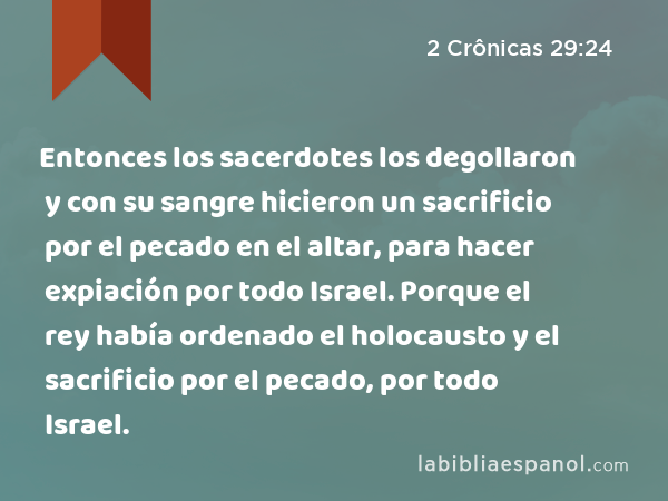 Entonces los sacerdotes los degollaron y con su sangre hicieron un sacrificio por el pecado en el altar, para hacer expiación por todo Israel. Porque el rey había ordenado el holocausto y el sacrificio por el pecado, por todo Israel. - 2 Crônicas 29:24