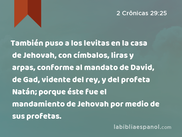 También puso a los levitas en la casa de Jehovah, con címbalos, liras y arpas, conforme al mandato de David, de Gad, vidente del rey, y del profeta Natán; porque éste fue el mandamiento de Jehovah por medio de sus profetas. - 2 Crônicas 29:25