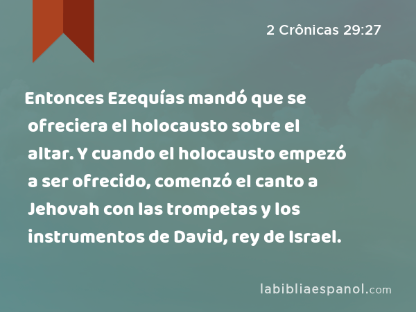 Entonces Ezequías mandó que se ofreciera el holocausto sobre el altar. Y cuando el holocausto empezó a ser ofrecido, comenzó el canto a Jehovah con las trompetas y los instrumentos de David, rey de Israel. - 2 Crônicas 29:27